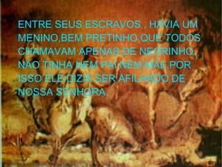 ENTRE SEUS ESCRAVOS , HAVIA UM MENINO,BEM PRETINHO,QUE TODOS CHAMAVAM APENAS DE NEGRINHO. NÃO TINHA NEM PAI NEM MÃE,POR ISSO ELE DIZIA SER AFILHADO DE NOSSA SENHORA. PPIJ, 