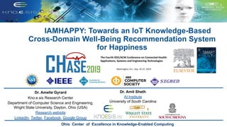 IAMHAPPY: Towards an IoT Knowledge-Based
Cross-Domain Well-Being Recommendation System
for Happiness
Ohio Center of Excellence in Knowledge-Enabled Computing
Dr. Amelie Gyrard
Kno.e.sis Research Center
Department of Computer Science and Engineering,
Wright State University, Dayton, Ohio (USA)
Research website
LinkedIn, Twitter, Facebook, Google Group
Dr. Amit Sheth
AI Institute
University of South Carolina
 