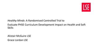 Healthy Minds: A Randomised Controlled Trial to
Evaluate PHSE Curriculum Development Impact on Health and Soft
Skills
Alistair McGuire LSE
Grace Lordan LSE
 