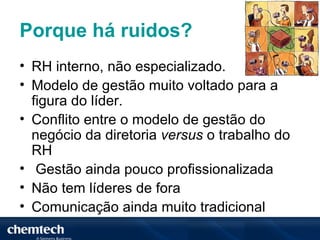 Porque há ruidos?
• RH interno, não especializado.
• Modelo de gestão muito voltado para a
  figura do líder.
• Conflito entre o modelo de gestão do
  negócio da diretoria versus o trabalho do
  RH
• Gestão ainda pouco profissionalizada
• Não tem líderes de fora
• Comunicação ainda muito tradicional
 