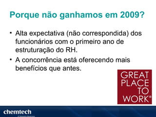 Porque não ganhamos em 2009?

• Alta expectativa (não correspondida) dos
  funcionários com o primeiro ano de
  estruturação do RH.
• A concorrência está oferecendo mais
  benefícios que antes.
 