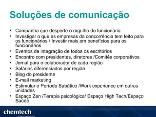 Soluções de comunicação
• Campanha que desperte o orgulho do funcionário
• Investigar o que as empresas da concorrência tem feito para
  os funcionários / Investir mais em benefícios para os
  funcionários
• Eventos de integração de todos os escritórios
• Encontro com presidentes, diretores /Comitês corporativos
• Jornal para o colaborador de cada região
• Salários diferenciados por região
• Blog do presidente
• E-mail marketing
• Estimular o Período Sabático /Work experience em outras
  unidades
• Espaço Zen /Terapia psicológica/ Espaço High Tech/Espaço
  Saúde
 