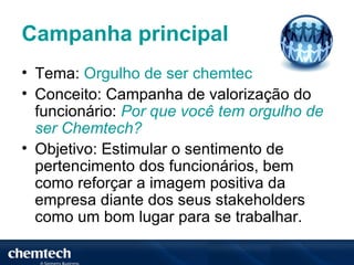 Campanha principal
• Tema: Orgulho de ser chemtec
• Conceito: Campanha de valorização do
  funcionário: Por que você tem orgulho de
  ser Chemtech?
• Objetivo: Estimular o sentimento de
  pertencimento dos funcionários, bem
  como reforçar a imagem positiva da
  empresa diante dos seus stakeholders
  como um bom lugar para se trabalhar.
 