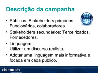 Descrição da campanha
• Públicos: Stakeholders primários:
  Funcionários, colaboradores.
• Stakeholders secundários: Terceirizados,
  Fornecedores.
• Linguagem:
  Utilizar um discurso realista.
• Adotar uma linguagem mais informativa e
  focada em cada publico.
 