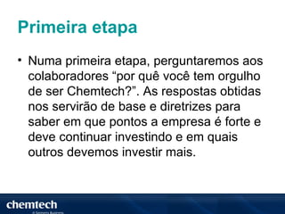 Primeira etapa
• Numa primeira etapa, perguntaremos aos
  colaboradores “por quê você tem orgulho
  de ser Chemtech?”. As respostas obtidas
  nos servirão de base e diretrizes para
  saber em que pontos a empresa é forte e
  deve continuar investindo e em quais
  outros devemos investir mais.
 