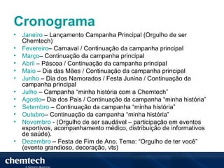 Cronograma
•   Janeiro – Lançamento Campanha Principal (Orgulho de ser
    Chemtech)
•   Fevereiro– Carnaval / Continuação da campanha principal
•   Março– Continuação da campanha principal
•   Abril – Páscoa / Continuação da campanha principal
•   Maio – Dia das Mães / Continuação da campanha principal
•   Junho – Dia dos Namorados / Festa Junina / Continuação da
    campanha principal
•   Julho – Campanha “minha história com a Chemtech”
•   Agosto– Dia dos Pais / Continuação da campanha “minha história”
•   Setembro – Continuação da campanha “minha história”
•   Outubro– Continuação da campanha “minha história”
•   Novembro - (Orgulho de ser saudável – participação em eventos
    esportivos, acompanhamento médico, distribuição de informativos
    de saúde).
•   Dezembro – Festa de Fim de Ano. Tema: “Orgulho de ter você”
    (evento grandioso, decoração, vts)
 