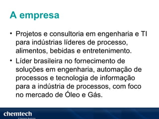 A empresa
• Projetos e consultoria em engenharia e TI
  para indústrias líderes de processo,
  alimentos, bebidas e entretenimento.
• Líder brasileira no fornecimento de
  soluções em engenharia, automação de
  processos e tecnologia de informação
  para a indústria de processos, com foco
  no mercado de Óleo e Gás.
 