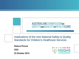 Implications of the new National Safety & Quality
Standards for Children’s Healthcare Services

Debora Picone
CEO
23 October 2012
 