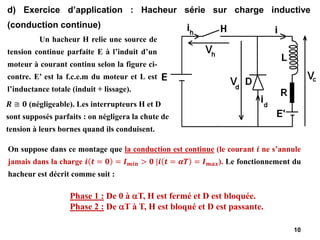 10
d) Exercice d’application : Hacheur série sur charge inductive
(conduction continue)
Phase 1 : De 0 à T, H est fermé et D est bloquée.
Phase 2 : De T à T, H est bloqué et D est passante.
Un hacheur H relie une source de
tension continue parfaite E à l’induit d’un
moteur à courant continu selon la figure ci-
contre. E’ est la f.c.e.m du moteur et L est
l’inductance totale (induit + lissage).
On suppose dans ce montage que la conduction est continue (le courant 𝒊 ne s’annule
jamais dans la charge 𝒊 𝒕 = 𝟎 = 𝑰𝒎𝒊𝒏 > 𝟎 |𝒊 𝒕 = 𝜶𝑻 = 𝑰𝒎𝒂𝒙). Le fonctionnement du
hacheur est décrit comme suit :
𝑹 ≅ 𝟎 (négligeable). Les interrupteurs H et D
sont supposés parfaits : on négligera la chute de
tension à leurs bornes quand ils conduisent.
 