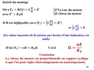 16
(La valeur moyenne de la tension aux bornes d’une inductance est
nulle)
C-à-d.
Intérêt du montage
On a 𝑽𝒄 = 𝑹𝒊 𝒕 + 𝑳
𝒅𝒊
𝒅𝒕
+ 𝑬′
avec 𝑬′
= 𝑲𝑬𝛀
ቊ
𝑬′f.c.é.m. du moteur
𝛀 vitesse du moteur
Si R est négligeable, on a 𝑽𝒄 = 𝑳
𝒅𝒊
𝒅𝒕
+ 𝑬′
or 𝑳
𝒅𝒊
𝒅𝒕
= 𝟎
D’où 𝑽𝒄 = 𝜶𝑬 = 𝑲𝑬𝛀 𝛀 =
𝜶𝑬
𝑲𝑬
Conclusion
La vitesse du moteur est proportionnelle au rapport cyclique
𝜶 que l’on peut régler électroniquement ou numériquement.
 