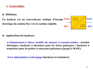 1. Généralités
Définition
Un hacheur est un convertisseur statique d’énergie
électrique du continu fixe vers le continu réglable.
2
Entrée
(DC)
Sortie
(DC)
Applications des hacheurs
 Les alimentations à découpage (hacheurs à transistors).
 Entrainement à vitesse variable des moteurs à courant-continu : traction
électrique..| hacheurs à thyristors pour les fortes puissances | hacheurs à
transistors pour les petites et moyennes puissances (jusqu’à 10 kW).
 