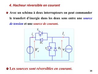 4. Hacheur réversible en courant
Avec un schéma à deux interrupteurs on peut commander
le transfert d’énergie dans les deux sens entre une source
de tension et une source de courant.
Les sources sont réversibles en courant. 20
e
V
e
i s
I
s
v
T1
D1
T2
D2
 