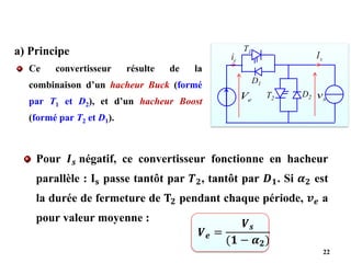 Ce convertisseur résulte de la
combinaison d’un hacheur Buck (formé
par T1 et D2), et d’un hacheur Boost
(formé par T2 et D1).
22
a) Principe
e
V
e
i s
I
s
v
T1
D1
T2
D2
Pour 𝑰𝒔 négatif, ce convertisseur fonctionne en hacheur
parallèle : 𝐈𝐬 passe tantôt par 𝑻𝟐, tantôt par 𝑫𝟏. Si 𝜶𝟐 est
la durée de fermeture de 𝐓𝟐 pendant chaque période, 𝒗𝒆 a
pour valeur moyenne :
𝑽𝒆 =
𝑽𝒔
(𝟏 − 𝜶𝟐)
 