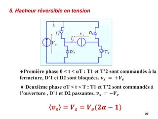 27
5. Hacheur réversible en tension
Première phase 0 < t < αT : T1 et T’2 sont commandés à la
fermeture, D’1 et D2 sont bloquées. 𝒗𝒔 = +𝑽𝒆
𝒗𝒔 = 𝑽𝒔 = 𝑽𝒆(𝟐𝜶 − 𝟏)
 Deuxième phase αT < t < T : T1 et T’2 sont commandés à
l’ouverture , D’1 et D2 passantes. 𝒗𝒔 = −𝑽𝒆
 