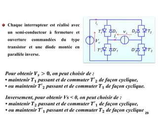 Chaque interrupteur est réalisé avec
un semi-conducteur à fermeture et
ouverture commandées du type
transistor et une diode montée en
parallèle inverse.
29
e
V
e
i
s
I
s
v
T1 D1
T’1 D’1
T2
D2
T’2
D’2
Pour obtenir 𝑽𝒔 > 𝟎, on peut choisir de :
• maintenir 𝑻𝟏 passant et de commuter 𝑻′𝟐 de façon cyclique,
• ou maintenir 𝑻′𝟐 passant et de commuter 𝑻𝟏 de façon cyclique.
Inversement, pour obtenir Vs < 0, on peut choisir de :
• maintenir 𝑻𝟐 passant et de commuter 𝑻′𝟏 de façon cyclique,
• ou maintenir 𝑻′𝟏 passant et de commuter 𝑻𝟐 de façon cyclique
 