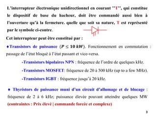 3
L’interrupteur électronique unidirectionnel en courant ’’T’’, qui constitue
le dispositif de base du hacheur, doit être commandé aussi bien à
l’ouverture qu’à la fermeture. quelle que soit sa nature, T est représenté
par le symbole ci-contre.
Cet interrupteur peut être constitué par :
Transistors de puissance (𝑷 ≤ 𝟏𝟎 𝒌𝑾). Fonctionnement en commutation :
passage de l’état bloqué à l’état passant et vice-versa.
-Transistors bipolaires NPN : fréquence de l’ordre de quelques kHz.
-Transistors MOSFET: fréquence de 20 à 500 kHz (up to a few MHz).
-Transistors IGBT : fréquence jusqu’à 20 kHz.
 Thyristors de puissance muni d’un circuit d’allumage et de blocage :
fréquence de 2 à 6 kHz; puissance élevée pouvant atteindre quelques MW
(contraintes : Prix élevé | commande forcée et complexe)
 
