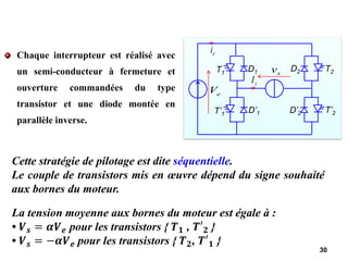 Chaque interrupteur est réalisé avec
un semi-conducteur à fermeture et
ouverture commandées du type
transistor et une diode montée en
parallèle inverse.
30
e
V
e
i
s
I
s
v
T1 D1
T’1 D’1
T2
D2
T’2
D’2
Cette stratégie de pilotage est dite séquentielle.
Le couple de transistors mis en œuvre dépend du signe souhaité
aux bornes du moteur.
La tension moyenne aux bornes du moteur est égale à :
• 𝑽𝒔 = 𝜶𝑽𝒆 pour les transistors { 𝑻𝟏 , 𝑻′𝟐 }
• 𝑽𝒔 = −𝜶𝑽𝒆 pour les transistors { 𝑻𝟐, 𝑻′𝟏 }
 