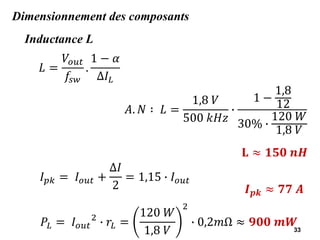 33
Dimensionnement des composants
Inductance L
𝐿 =
𝑉𝑜𝑢𝑡
𝑓𝑠𝑤
.
1 − 𝛼
Δ𝐼𝐿
𝐴. 𝑁 ∶ 𝐿 =
1,8 𝑉
500 𝑘𝐻𝑧
∙
1 −
1,8
12
30% ∙
120 𝑊
1,8 𝑉
𝐋 ≈ 𝟏𝟓𝟎 𝒏𝑯
𝐼𝑝𝑘 = 𝐼𝑜𝑢𝑡 +
Δ𝐼
2
= 1,15 ∙ 𝐼𝑜𝑢𝑡
𝑰𝒑𝒌 ≈ 𝟕𝟕 𝑨
𝑃𝐿 = 𝐼𝑜𝑢𝑡
2
∙ 𝑟𝐿 =
120 𝑊
1,8 𝑉
2
∙ 0,2𝑚Ω ≈ 𝟗𝟎𝟎 𝒎𝑾
 