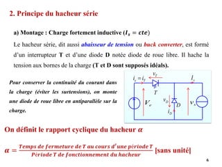 2. Principe du hacheur série
a) Montage : Charge fortement inductive (𝑰𝒔 = 𝒄𝒕𝒆)
Le hacheur série, dit aussi abaisseur de tension ou buck converter, est formé
d’un interrupteur T et d’une diode D notée diode de roue libre. Il hache la
tension aux bornes de la charge (T et D sont supposés idéals).
6
e
V
T
D
T
e i
i = s
I
T
v
D
v
s
v
D
i
Pour conserver la continuité du courant dans
la charge (éviter les surtensions), on monte
une diode de roue libre en antiparallèle sur la
charge.
On définit le rapport cyclique du hacheur 𝜶
𝜶 =
𝑻𝒆𝒎𝒑𝒔 𝒅𝒆 𝒇𝒆𝒓𝒎𝒆𝒕𝒖𝒓𝒆 𝒅𝒆 𝑻 𝒂𝒖 𝒄𝒐𝒖𝒓𝒔 𝒅′𝒖𝒏𝒆 𝒑é𝒓𝒊𝒐𝒅𝒆 𝑻
𝑷é𝒓𝒊𝒐𝒅𝒆 𝑻 𝒅𝒆 𝒇𝒐𝒏𝒄𝒕𝒊𝒐𝒏𝒏𝒆𝒎𝒆𝒏𝒕 𝒅𝒖 𝒉𝒂𝒄𝒉𝒆𝒖𝒓
[sans unité]
 