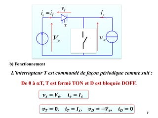 7
e
V
T
D
T
e i
i = s
I
T
v
D
v
s
v
D
i
b) Fonctionnement
De 0 à T, T est fermé TON et D est bloquée DOFF.
L’interrupteur T est commandé de façon périodique comme suit :
𝒗𝒔 = 𝑽𝒆, 𝒊𝒆 = 𝑰𝒔
𝒗𝑻 = 𝟎, 𝒊𝑻 = 𝑰𝒔, 𝒗𝑫 = −𝑽𝒆, 𝒊𝑫 = 𝟎
 
