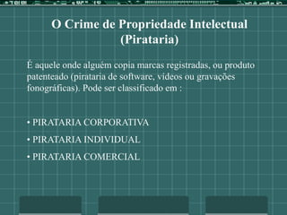 O Crime de Propriedade Intelectual
(Pirataria)
É aquele onde alguém copia marcas registradas, ou produto
patenteado (pirataria de software, vídeos ou gravações
fonográficas). Pode ser classificado em :
• PIRATARIA CORPORATIVA
• PIRATARIA INDIVIDUAL
• PIRATARIA COMERCIAL
 
