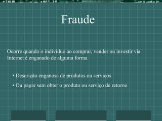 Fraude
Ocorre quando o indivíduo ao comprar, vender ou investir via
Internet é enganado de alguma forma
• Descrição enganosa de produtos ou serviços
• Ou pagar sem obter o produto ou serviço de retorno
 