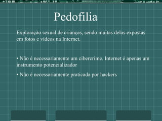 Pedofilia
Exploração sexual de crianças, sendo muitas delas expostas
em fotos e vídeos na Internet.
• Não é necessariamente um cibercrime. Internet é apenas um
instrumento potencializador
• Não é necessariamente praticada por hackers
 