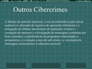 Outros Cibercrimes
A difusão de material injurioso; o uso da informática para ativar
explosivos; alteração de registros de operações tributárias e a
sonegação de tributos decorrentes de operações virtuais; a
corrupção de menores e a divulgação de mensagens contrárias aos
bons costumes; a interferência em programas relacionados a
armamentos; e a indução a atos de subversão e a veiculação de
mensagens ameaçadoras à soberania nacional.
 