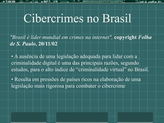 Cibercrimes no Brasil
"Brasil é líder mundial em crimes na internet", copyright Folha
de S. Paulo, 20/11/02
• A ausência de uma legislação adequada para lidar com a
criminalidade digital é uma das principais razões, segundo
estudos, para o alto índice de “criminalidade virtual” no Brasil.
• Resulta em pressões de países ricos na elaboração de uma
legislação mais rigorosa para combater o cibercrime
 