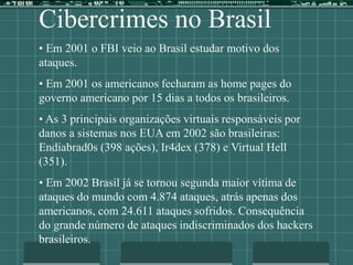Cibercrimes no Brasil
• Em 2001 o FBI veio ao Brasil estudar motivo dos
ataques.
• Em 2001 os americanos fecharam as home pages do
governo americano por 15 dias a todos os brasileiros.
• As 3 principais organizações virtuais responsáveis por
danos a sistemas nos EUA em 2002 são brasileiras:
Endiabrad0s (398 ações), Ir4dex (378) e Virtual Hell
(351).
• Em 2002 Brasil já se tornou segunda maior vítima de
ataques do mundo com 4.874 ataques, atrás apenas dos
americanos, com 24.611 ataques sofridos. Consequência
do grande número de ataques indiscriminados dos hackers
brasileiros.
 