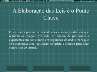 A Elaboração das Leis é o Ponto
Chave
O legislador precisa, ao trabalhar na elaboração das leis que
regulem as relações via rede, de auxílio de profissionais
experientes em consultoria em segurança de dados, para que
seja elaborada uma legislação completa e concisa para lidar
com o mundo virtual.
 