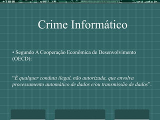 Crime Informático
• Segundo A Cooperação Econômica de Desenvolvimento
(OECD):
“É qualquer conduta ilegal, não autorizada, que envolva
processamento automático de dados e/ou transmissão de dados”.
 