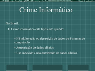 Crime Informático
No Brasil...
O Crime informático está tipificado quando:
• Há adulteração ou destruição de dados ou Sistemas de
computação
• Apropriação de dados alheios
• Uso indevido e não-autorizado de dados alheios
 