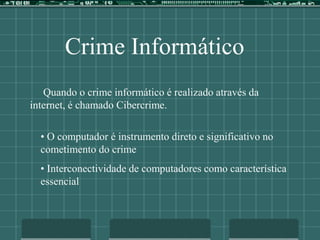 Crime Informático
Quando o crime informático é realizado através da
internet, é chamado Cibercrime.
• O computador é instrumento direto e significativo no
cometimento do crime
• Interconectividade de computadores como característica
essencial
 