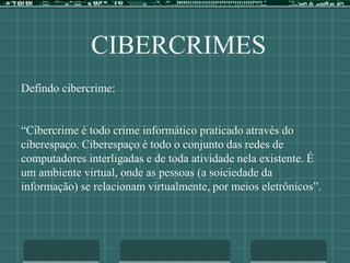 CIBERCRIMES
Defindo cibercrime:
“Cibercrime é todo crime informático praticado através do
ciberespaço. Ciberespaço é todo o conjunto das redes de
computadores interligadas e de toda atividade nela existente. É
um ambiente virtual, onde as pessoas (a soiciedade da
informação) se relacionam virtualmente, por meios eletrônicos”.
 