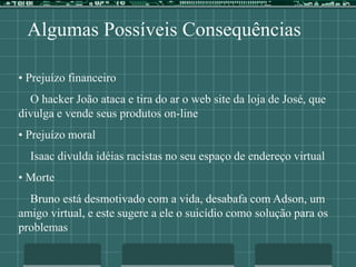 Algumas Possíveis Consequências
• Prejuízo financeiro
O hacker João ataca e tira do ar o web site da loja de José, que
divulga e vende seus produtos on-line
• Prejuízo moral
Isaac divulda idéias racistas no seu espaço de endereço virtual
• Morte
Bruno está desmotivado com a vida, desabafa com Adson, um
amigo virtual, e este sugere a ele o suicídio como solução para os
problemas
 