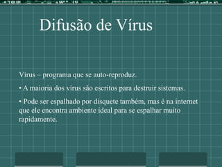 Difusão de Vírus
Vírus – programa que se auto-reproduz.
• A maioria dos vírus são escritos para destruir sistemas.
• Pode ser espalhado por disquete também, mas é na internet
que ele encontra ambiente ideal para se espalhar muito
rapidamente.
 