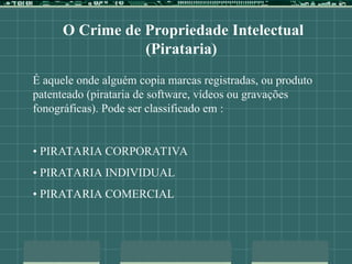 O Crime de Propriedade Intelectual
(Pirataria)
É aquele onde alguém copia marcas registradas, ou produto
patenteado (pirataria de software, vídeos ou gravações
fonográficas). Pode ser classificado em :
• PIRATARIA CORPORATIVA
• PIRATARIA INDIVIDUAL
• PIRATARIA COMERCIAL
 
