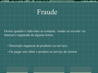Fraude
Ocorre quando o indivíduo ao comprar, vender ou investir via
Internet é enganado de alguma forma
• Descrição enganosa de produtos ou serviços
• Ou pagar sem obter o produto ou serviço de retorno
 
