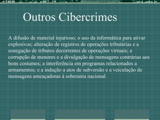 Outros Cibercrimes
A difusão de material injurioso; o uso da informática para ativar
explosivos; alteração de registros de operações tributárias e a
sonegação de tributos decorrentes de operações virtuais; a
corrupção de menores e a divulgação de mensagens contrárias aos
bons costumes; a interferência em programas relacionados a
armamentos; e a indução a atos de subversão e a veiculação de
mensagens ameaçadoras à soberania nacional.
 