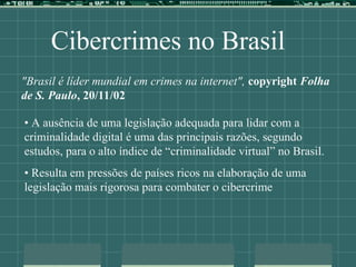 Cibercrimes no Brasil
"Brasil é líder mundial em crimes na internet", copyright Folha
de S. Paulo, 20/11/02
• A ausência de uma legislação adequada para lidar com a
criminalidade digital é uma das principais razões, segundo
estudos, para o alto índice de “criminalidade virtual” no Brasil.
• Resulta em pressões de países ricos na elaboração de uma
legislação mais rigorosa para combater o cibercrime
 