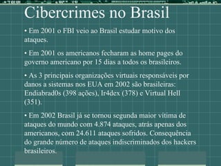 Cibercrimes no Brasil
• Em 2001 o FBI veio ao Brasil estudar motivo dos
ataques.
• Em 2001 os americanos fecharam as home pages do
governo americano por 15 dias a todos os brasileiros.
• As 3 principais organizações virtuais responsáveis por
danos a sistemas nos EUA em 2002 são brasileiras:
Endiabrad0s (398 ações), Ir4dex (378) e Virtual Hell
(351).
• Em 2002 Brasil já se tornou segunda maior vítima de
ataques do mundo com 4.874 ataques, atrás apenas dos
americanos, com 24.611 ataques sofridos. Consequência
do grande número de ataques indiscriminados dos hackers
brasileiros.
 