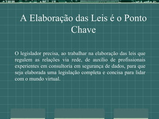 A Elaboração das Leis é o Ponto
Chave
O legislador precisa, ao trabalhar na elaboração das leis que
regulem as relações via rede, de auxílio de profissionais
experientes em consultoria em segurança de dados, para que
seja elaborada uma legislação completa e concisa para lidar
com o mundo virtual.
 