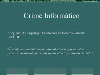 Crime Informático
• Segundo A Cooperação Econômica de Desenvolvimento
(OECD):
“É qualquer conduta ilegal, não autorizada, que envolva
processamento automático de dados e/ou transmissão de dados”.
 