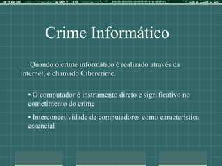 Crime Informático
Quando o crime informático é realizado através da
internet, é chamado Cibercrime.
• O computador é instrumento direto e significativo no
cometimento do crime
• Interconectividade de computadores como característica
essencial
 