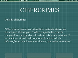 CIBERCRIMES
Defindo cibercrime:
“Cibercrime é todo crime informático praticado através do
ciberespaço. Ciberespaço é todo o conjunto das redes de
computadores interligadas e de toda atividade nela existente. É
um ambiente virtual, onde as pessoas (a soiciedade da
informação) se relacionam virtualmente, por meios eletrônicos”.
 