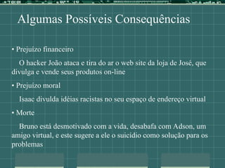 Algumas Possíveis Consequências
• Prejuízo financeiro
O hacker João ataca e tira do ar o web site da loja de José, que
divulga e vende seus produtos on-line
• Prejuízo moral
Isaac divulda idéias racistas no seu espaço de endereço virtual
• Morte
Bruno está desmotivado com a vida, desabafa com Adson, um
amigo virtual, e este sugere a ele o suicídio como solução para os
problemas
 