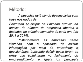 Método:
       A pesquisa está sendo desenvolvida com
base nos dados da
Secretaria Municipal da Fazenda através da
análise do número de empresas abertas e
fechadas no primeiro semestre de cada ano (de
2011 a 2014).
       Posteriormente as empresas serão
visitadas, com a finalidade de coletar
informações por meio de entrevistas e
questionários, buscando definir quais foram os
erros que culminaram no fechamento do
empreendimento e quais os principais
 