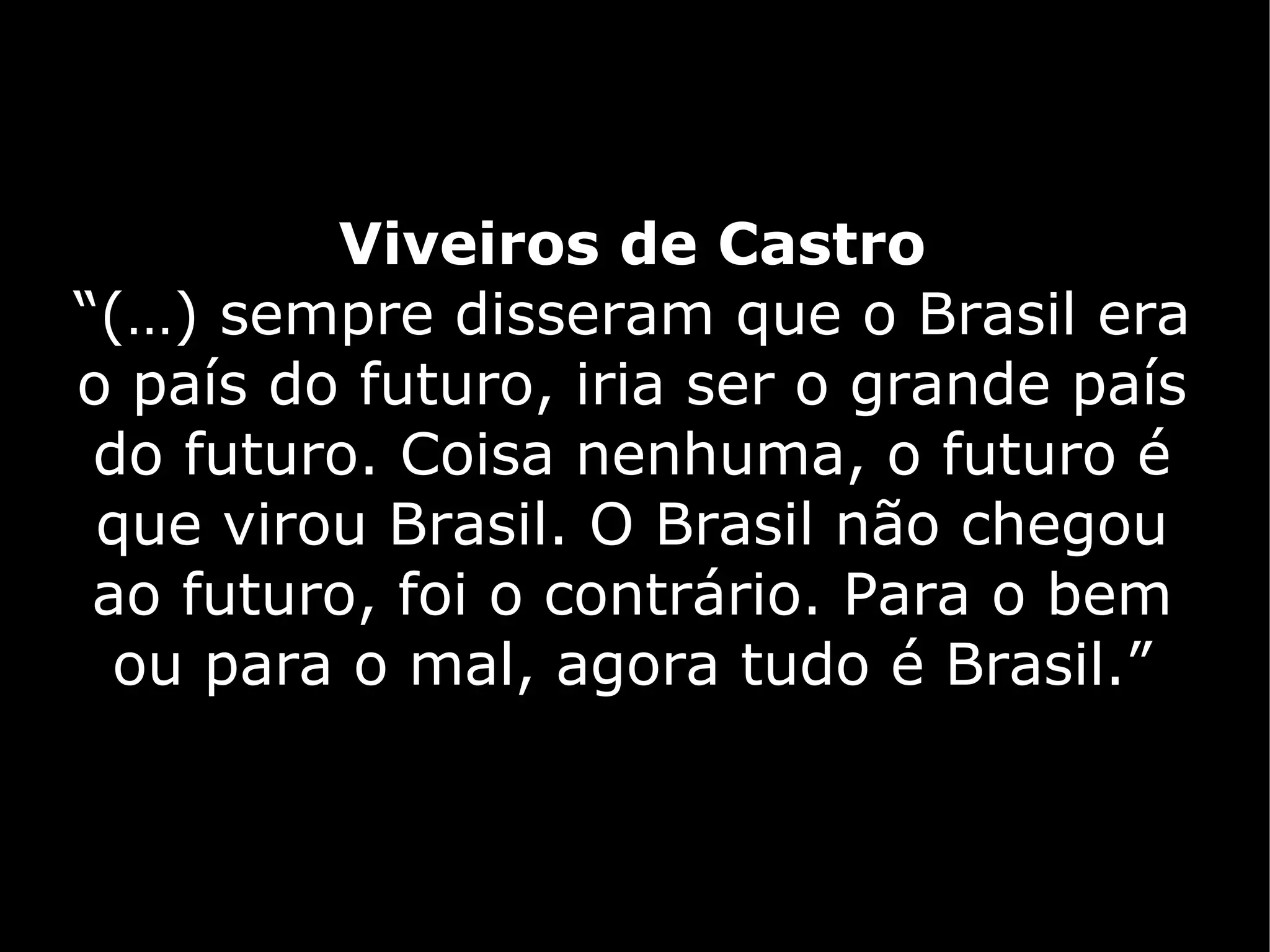 Viveiros de Castro
“(…) sempre disseram que o Brasil era
o país do futuro, iria ser o grande país
 do futuro. Coisa nenhuma, o futuro é
 que virou Brasil. O Brasil não chegou
 ao futuro, foi o contrário. Para o bem
  ou para o mal, agora tudo é Brasil.”
 