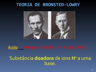 TEORIA DE BRONSTED-LOWRY Ácido   HA (aq) + H 2 O (l)  <>  A -  (aq) + H 3 O  +   Substância  doadora  de ions  H +   a uma base. 